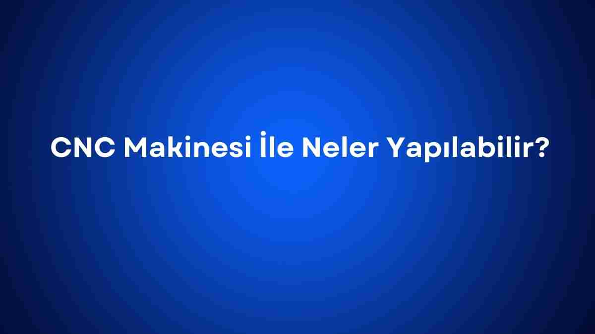 CNC Makinesi İle Neler Yapılabilir